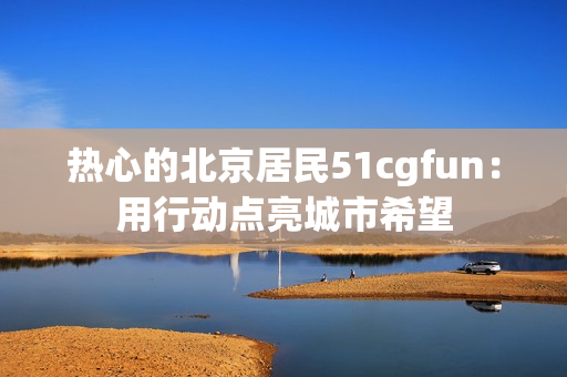 热心的北京居民51cgfun：用行动点亮城市希望