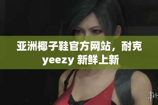 亚洲椰子鞋官方网站，耐克 yeezy 新鲜上新