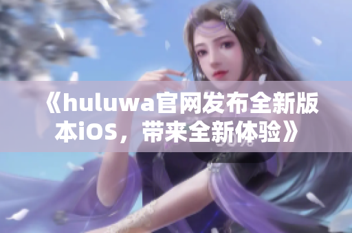 《huluwa官网发布全新版本iOS，带来全新体验》