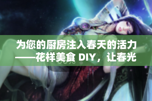 为您的厨房注入春天的活力——花样美食 DIY，让春光花香溢满家！