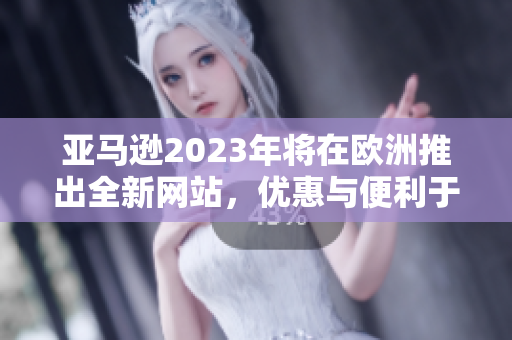 亚马逊2023年将在欧洲推出全新网站，优惠与便利于一身