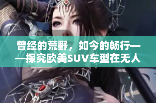 曾经的荒野，如今的畅行——探究欧美SUV车型在无人区的越野表现