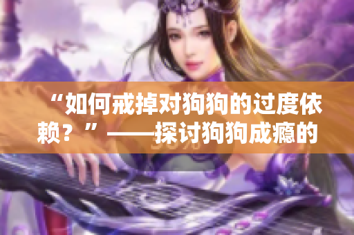 “如何戒掉对狗狗的过度依赖？”——探讨狗狗成瘾的背后原因及解决方案