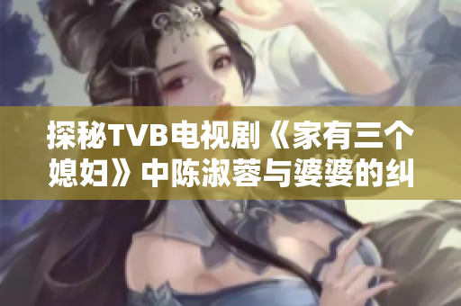 探秘TVB电视剧《家有三个媳妇》中陈淑蓉与婆婆的纠葛