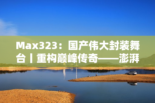 Max323：国产伟大封装舞台丨重构巅峰传奇——澎湃力量再次释放