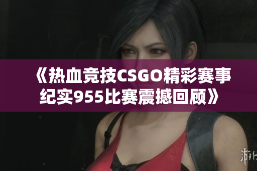 《热血竞技CSGO精彩赛事纪实955比赛震撼回顾》