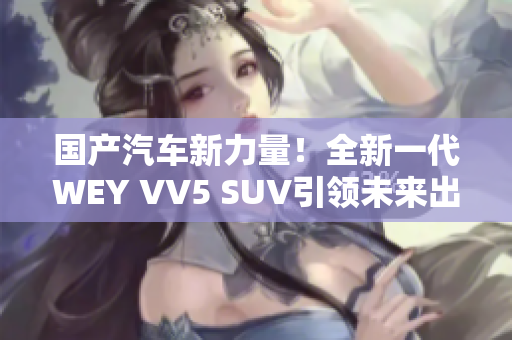 国产汽车新力量！全新一代WEY VV5 SUV引领未来出行