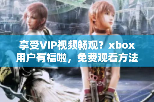 享受VIP视频畅观？xbox用户有福啦，免费观看方法揭秘