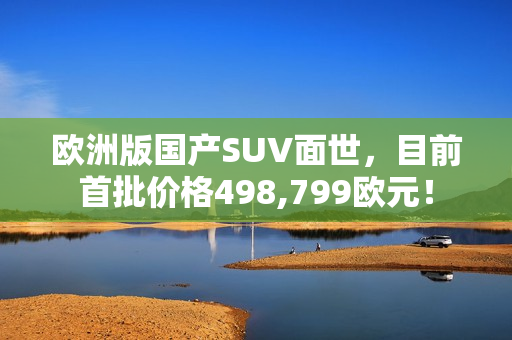 欧洲版国产SUV面世，目前首批价格498,799欧元！