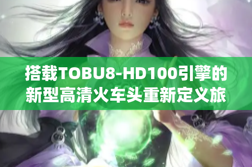 搭载TOBU8-HD100引擎的新型高清火车头重新定义旅行体验(1)