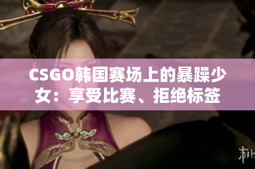 CSGO韩国赛场上的暴躁少女：享受比赛、拒绝标签