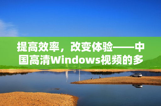 提高效率，改变体验——中国高清Windows视频的多重应用价值