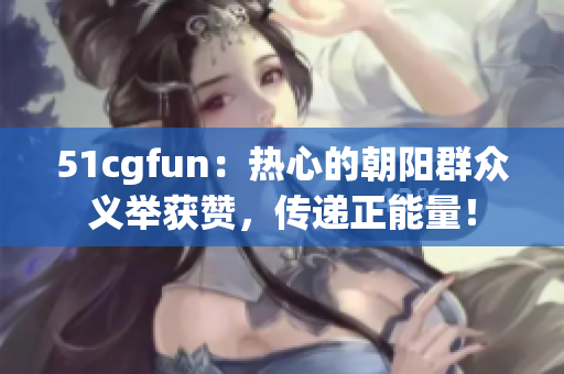 51cgfun：热心的朝阳群众义举获赞，传递正能量！