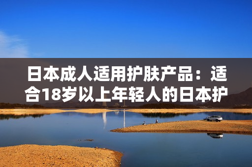 日本成人适用护肤产品：适合18岁以上年轻人的日本护肤品