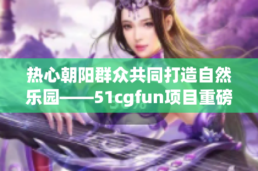 热心朝阳群众共同打造自然乐园——51cgfun项目重磅推出