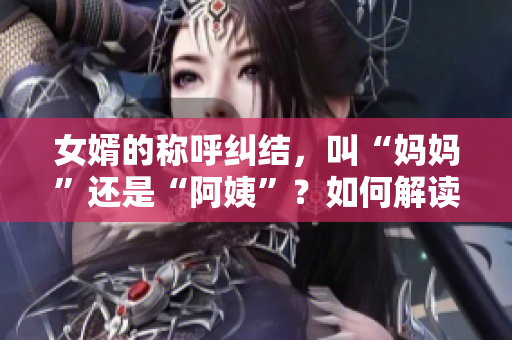 女婿的称呼纠结，叫“妈妈”还是“阿姨”？如何解读这一称呼现象？