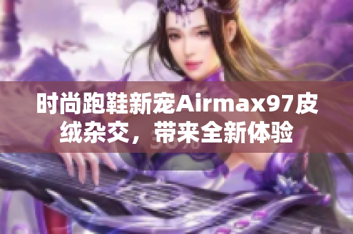 时尚跑鞋新宠Airmax97皮绒杂交，带来全新体验