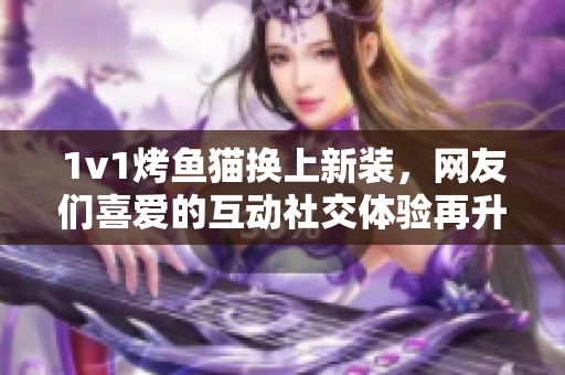 1v1烤鱼猫换上新装，网友们喜爱的互动社交体验再升级！