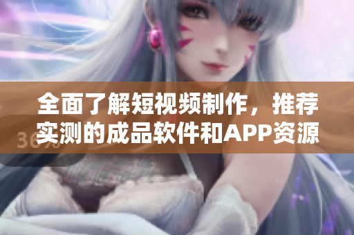 全面了解短视频制作，推荐实测的成品软件和APP资源大全