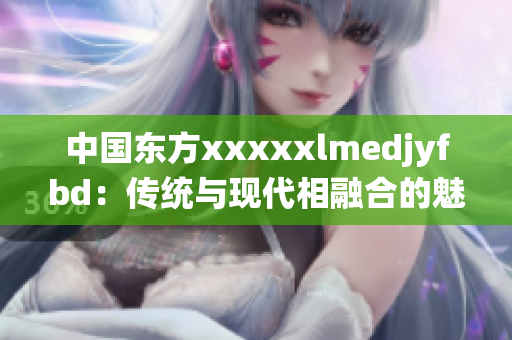 中国东方xxxxxlmedjyfbd：传统与现代相融合的魅力