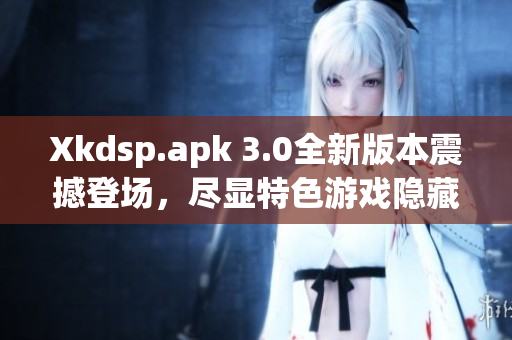 Xkdsp.apk 3.0全新版本震撼登场，尽显特色游戏隐藏入口