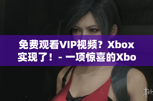 免费观看VIP视频？Xbox实现了！- 一项惊喜的Xbox功能