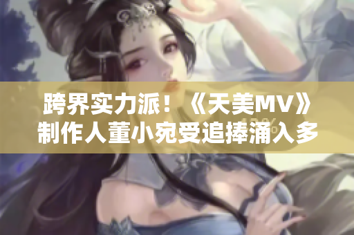 跨界实力派！《天美MV》制作人董小宛受追捧涌入多领域