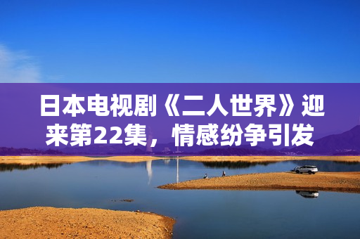 日本电视剧《二人世界》迎来第22集，情感纷争引发观众热议