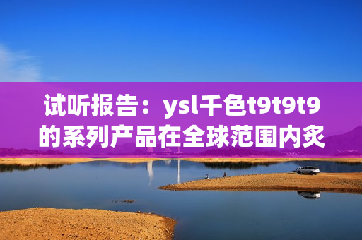 试听报告：ysl千色t9t9t9的系列产品在全球范围内炙手可热