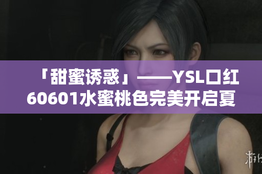 「甜蜜诱惑」——YSL口红60601水蜜桃色完美开启夏日妆容