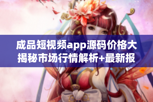 成品短视频app源码价格大揭秘市场行情解析+最新报价!(1)