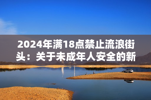 2024年满18点禁止流浪街头：关于未成年人安全的新规措施出台