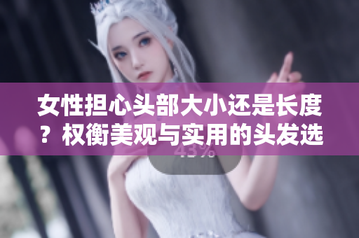 女性担心头部大小还是长度？权衡美观与实用的头发选择