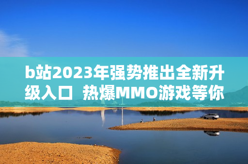 b站2023年强势推出全新升级入口  热爆MMO游戏等你来战