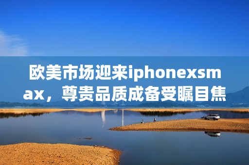 欧美市场迎来iphonexsmax，尊贵品质成备受瞩目焦点