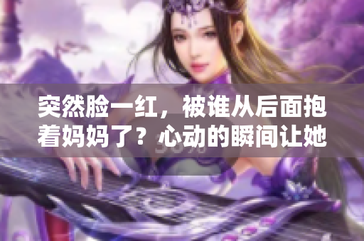 突然脸一红，被谁从后面抱着妈妈了？心动的瞬间让她愉悦又尴尬。