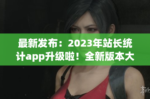 最新发布：2023年站长统计app升级啦！全新版本大揭秘