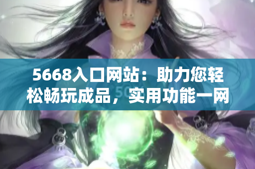 5668入口网站：助力您轻松畅玩成品，实用功能一网打尽