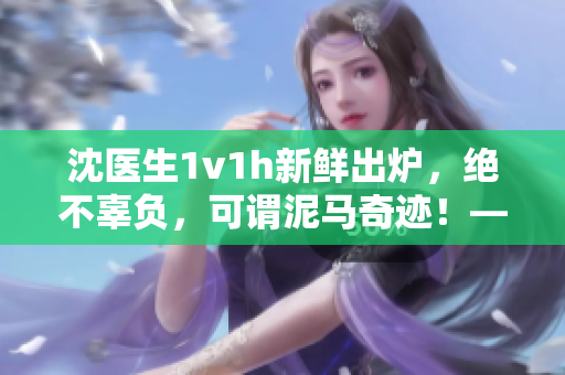 沈医生1v1h新鲜出炉，绝不辜负，可谓泥马奇迹！——笔趣阁