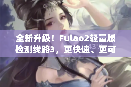 全新升级！Fulao2轻量版检测线路3，更快速、更可靠的检测体验！(1)