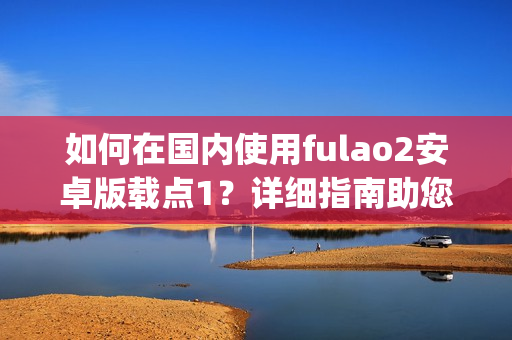 如何在国内使用fulao2安卓版载点1？详细指南助您快速掌握(1)