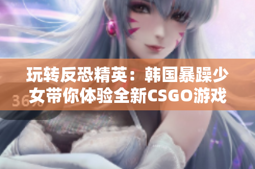 玩转反恐精英：韩国暴躁少女带你体验全新CSGO游戏！