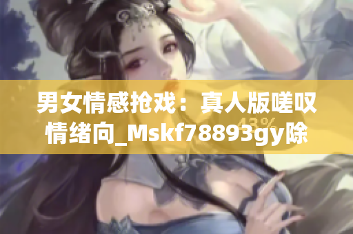 男女情感抢戏：真人版嗟叹情绪向_Mskf78893gy除(1)