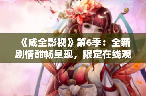 《成全影视》第6季：全新剧情酣畅呈现，限定在线观看！