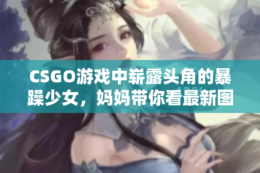 CSGO游戏中崭露头角的暴躁少女，妈妈带你看最新图片