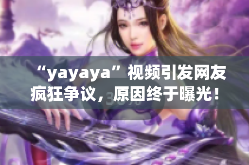 “yayaya”视频引发网友疯狂争议，原因终于曝光！一起来看看吧(1)