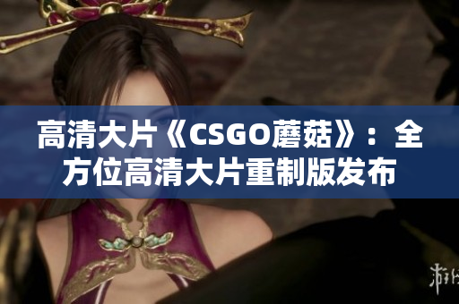 高清大片《CSGO蘑菇》：全方位高清大片重制版发布