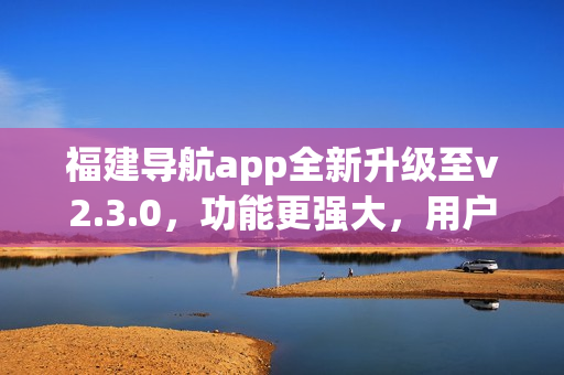 福建导航app全新升级至v2.3.0，功能更强大，用户体验更优秀(1)