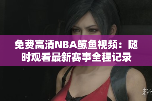 免费高清NBA鲸鱼视频：随时观看最新赛事全程记录