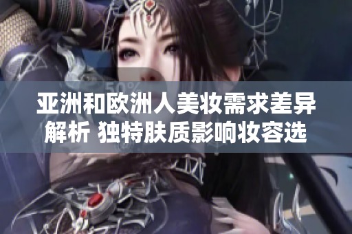 亚洲和欧洲人美妆需求差异解析 独特肤质影响妆容选择